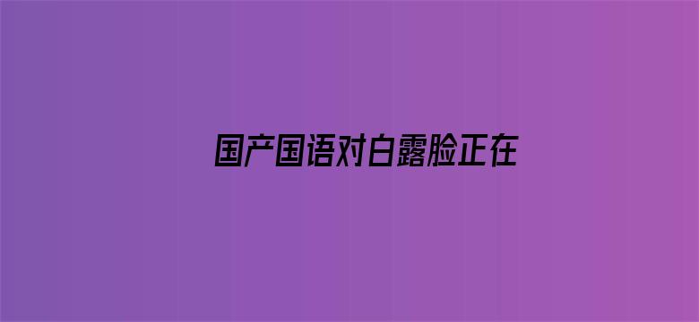 国产国语对白露脸正在播放